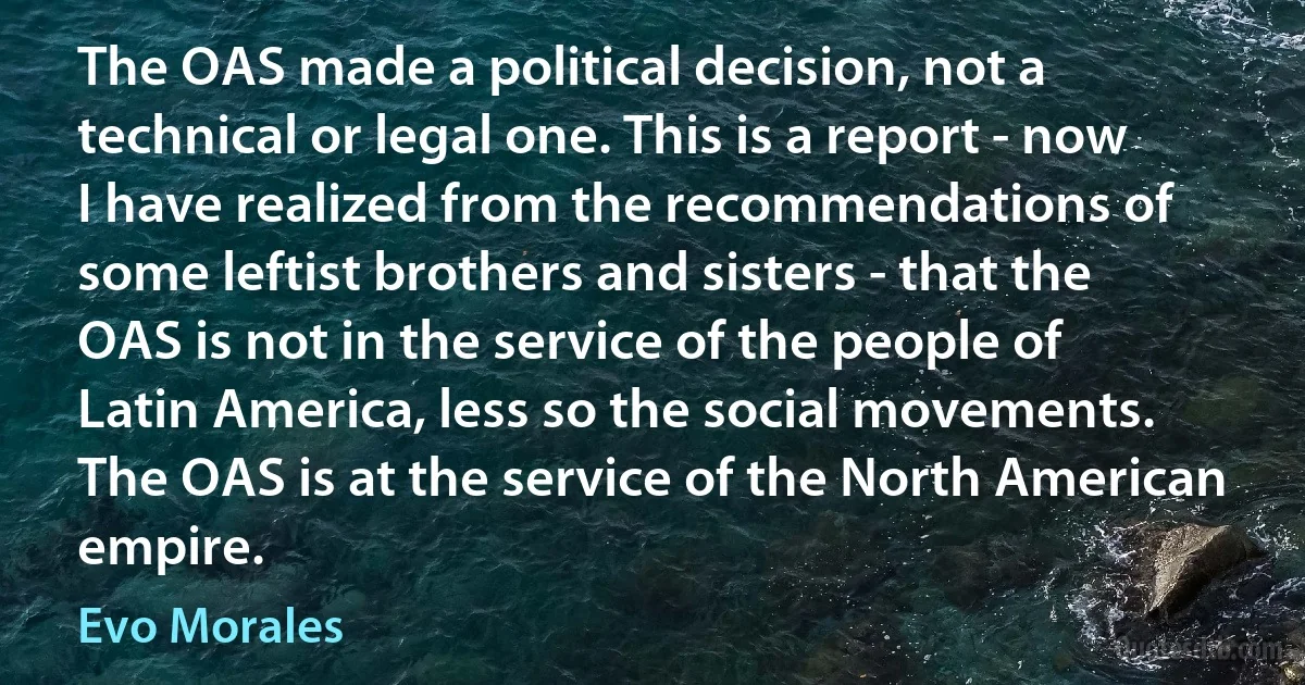 The OAS made a political decision, not a technical or legal one. This is a report - now I have realized from the recommendations of some leftist brothers and sisters - that the OAS is not in the service of the people of Latin America, less so the social movements. The OAS is at the service of the North American empire. (Evo Morales)