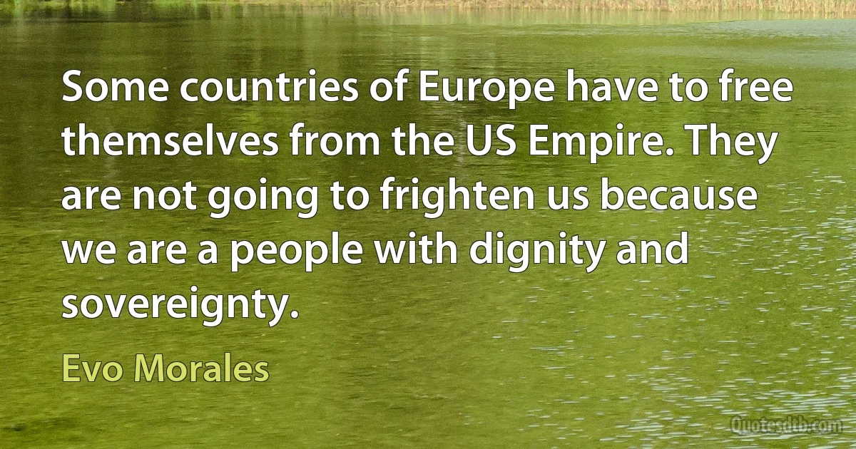 Some countries of Europe have to free themselves from the US Empire. They are not going to frighten us because we are a people with dignity and sovereignty. (Evo Morales)