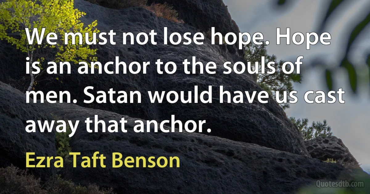 We must not lose hope. Hope is an anchor to the souls of men. Satan would have us cast away that anchor. (Ezra Taft Benson)