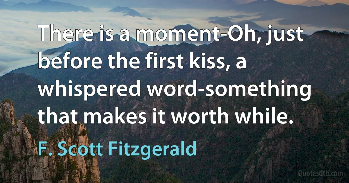 There is a moment-Oh, just before the first kiss, a whispered word-something that makes it worth while. (F. Scott Fitzgerald)