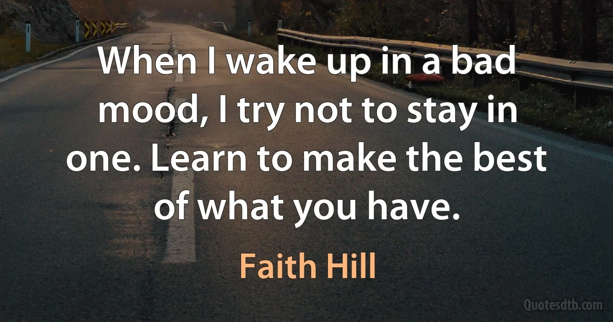 When I wake up in a bad mood, I try not to stay in one. Learn to make the best of what you have. (Faith Hill)