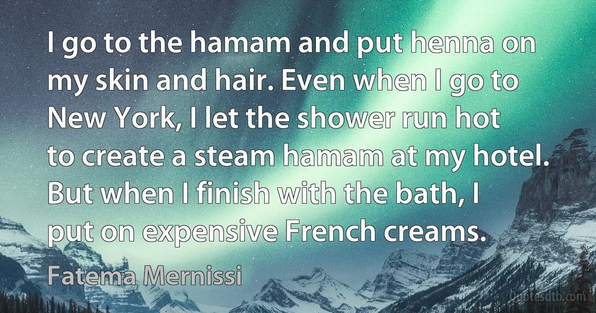 I go to the hamam and put henna on my skin and hair. Even when I go to New York, I let the shower run hot to create a steam hamam at my hotel. But when I finish with the bath, I put on expensive French creams. (Fatema Mernissi)