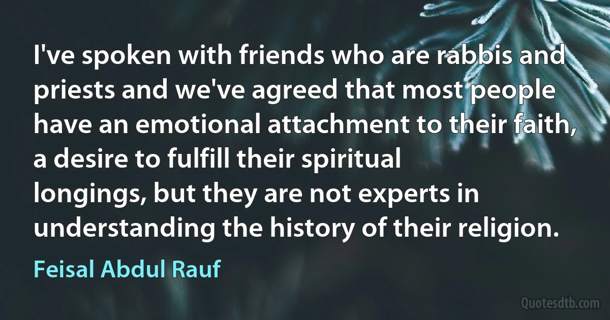 I've spoken with friends who are rabbis and priests and we've agreed that most people have an emotional attachment to their faith, a desire to fulfill their spiritual longings, but they are not experts in understanding the history of their religion. (Feisal Abdul Rauf)