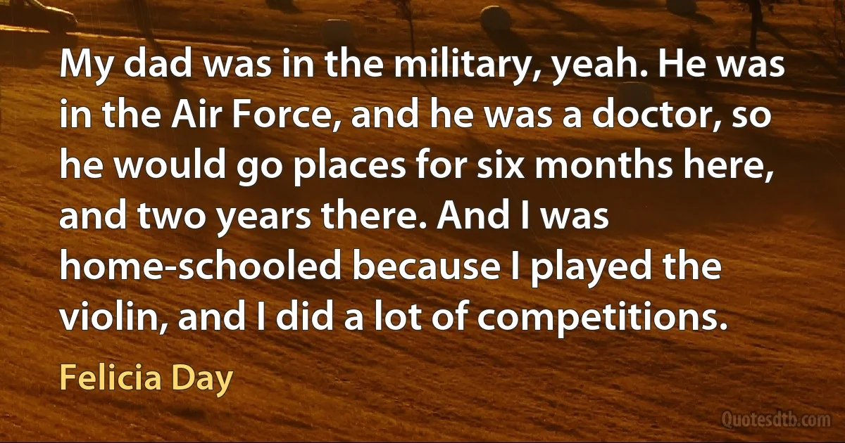 My dad was in the military, yeah. He was in the Air Force, and he was a doctor, so he would go places for six months here, and two years there. And I was home-schooled because I played the violin, and I did a lot of competitions. (Felicia Day)