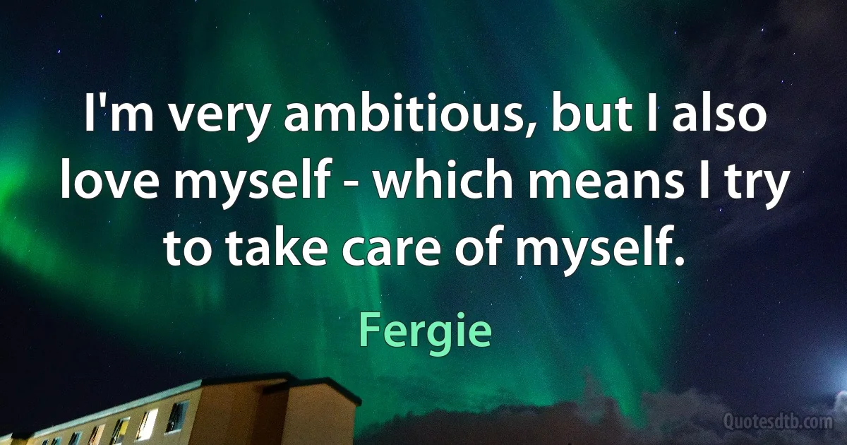 I'm very ambitious, but I also love myself - which means I try to take care of myself. (Fergie)