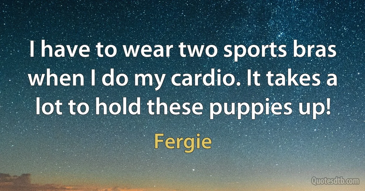 I have to wear two sports bras when I do my cardio. It takes a lot to hold these puppies up! (Fergie)