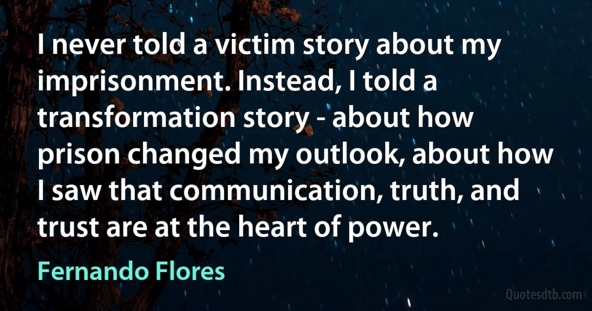 I never told a victim story about my imprisonment. Instead, I told a transformation story - about how prison changed my outlook, about how I saw that communication, truth, and trust are at the heart of power. (Fernando Flores)