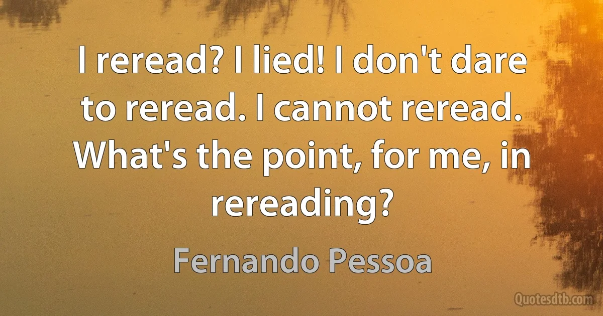 I reread? I lied! I don't dare to reread. I cannot reread. What's the point, for me, in rereading? (Fernando Pessoa)