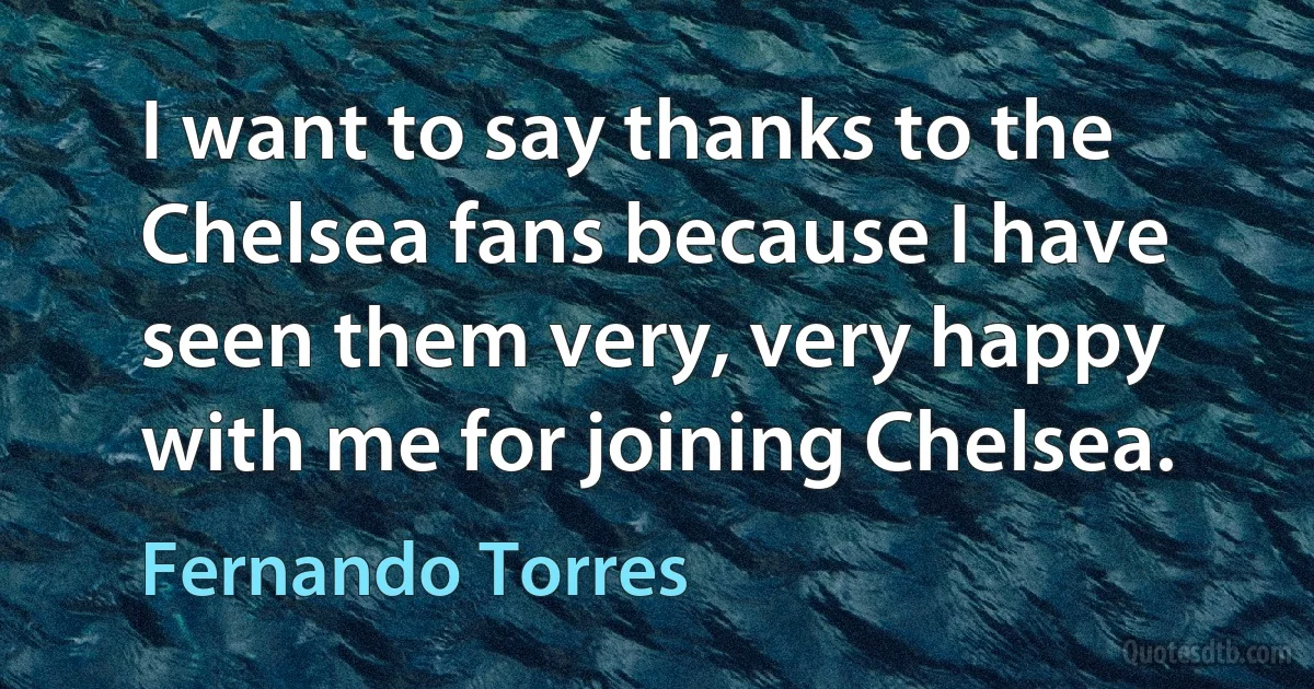 I want to say thanks to the Chelsea fans because I have seen them very, very happy with me for joining Chelsea. (Fernando Torres)