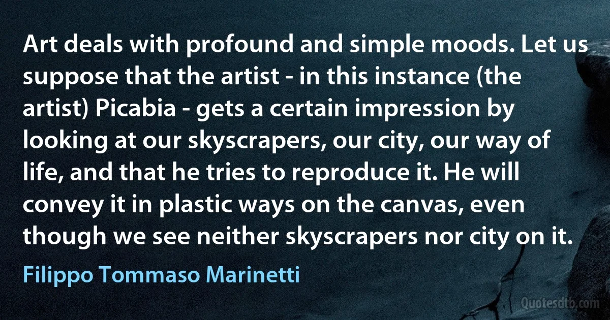 Art deals with profound and simple moods. Let us suppose that the artist - in this instance (the artist) Picabia - gets a certain impression by looking at our skyscrapers, our city, our way of life, and that he tries to reproduce it. He will convey it in plastic ways on the canvas, even though we see neither skyscrapers nor city on it. (Filippo Tommaso Marinetti)