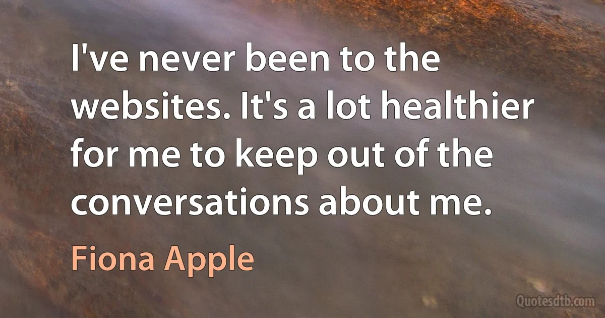 I've never been to the websites. It's a lot healthier for me to keep out of the conversations about me. (Fiona Apple)