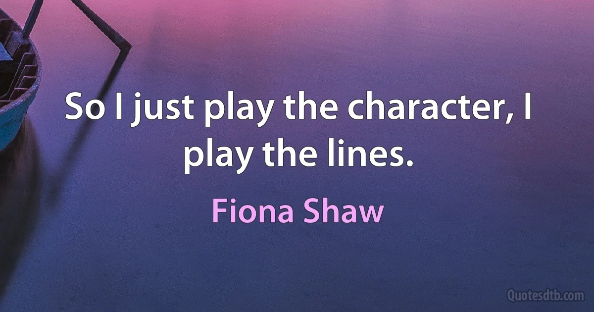 So I just play the character, I play the lines. (Fiona Shaw)