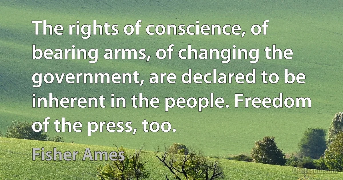 The rights of conscience, of bearing arms, of changing the government, are declared to be inherent in the people. Freedom of the press, too. (Fisher Ames)