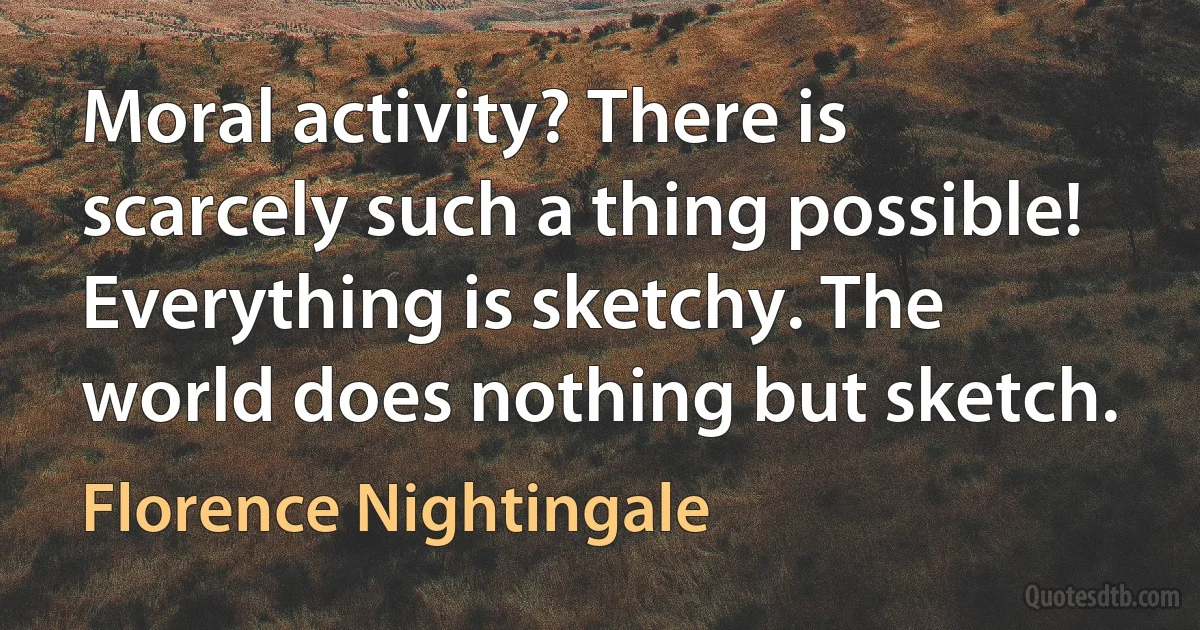 Moral activity? There is scarcely such a thing possible! Everything is sketchy. The world does nothing but sketch. (Florence Nightingale)