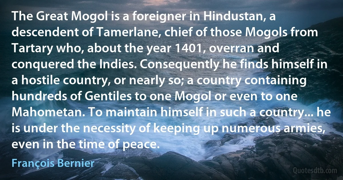 The Great Mogol is a foreigner in Hindustan, a descendent of Tamerlane, chief of those Mogols from Tartary who, about the year 1401, overran and conquered the Indies. Consequently he finds himself in a hostile country, or nearly so; a country containing hundreds of Gentiles to one Mogol or even to one Mahometan. To maintain himself in such a country... he is under the necessity of keeping up numerous armies, even in the time of peace. (François Bernier)