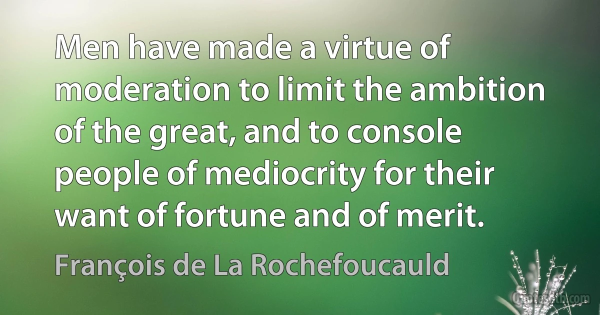 Men have made a virtue of moderation to limit the ambition of the great, and to console people of mediocrity for their want of fortune and of merit. (François de La Rochefoucauld)