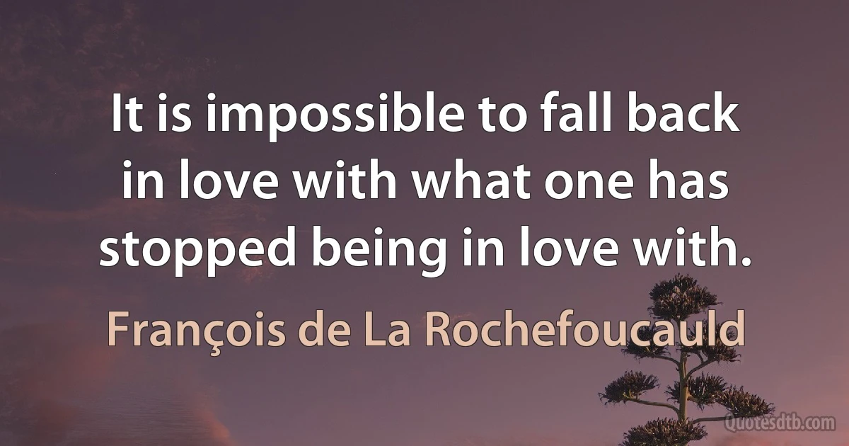 It is impossible to fall back in love with what one has stopped being in love with. (François de La Rochefoucauld)