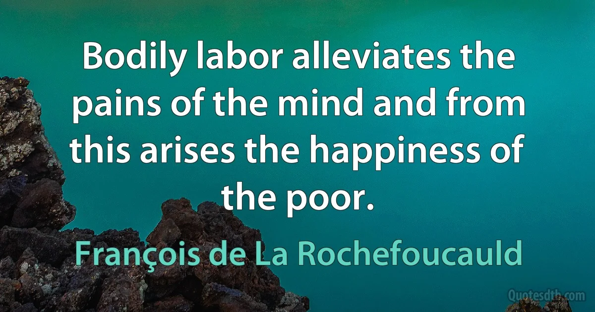 Bodily labor alleviates the pains of the mind and from this arises the happiness of the poor. (François de La Rochefoucauld)