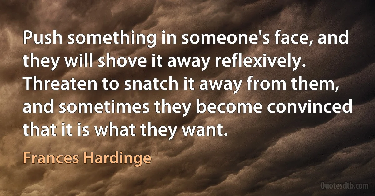 Push something in someone's face, and they will shove it away reflexively. Threaten to snatch it away from them, and sometimes they become convinced that it is what they want. (Frances Hardinge)