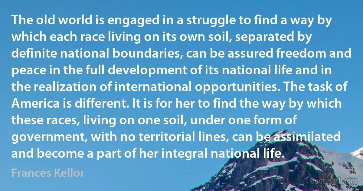 The old world is engaged in a struggle to find a way by which each race living on its own soil, separated by definite national boundaries, can be assured freedom and peace in the full development of its national life and in the realization of international opportunities. The task of America is different. It is for her to find the way by which these races, living on one soil, under one form of government, with no territorial lines, can be assimilated and become a part of her integral national life. (Frances Kellor)