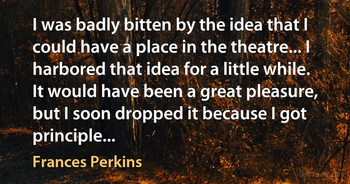 I was badly bitten by the idea that I could have a place in the theatre... I harbored that idea for a little while. It would have been a great pleasure, but I soon dropped it because I got principle... (Frances Perkins)