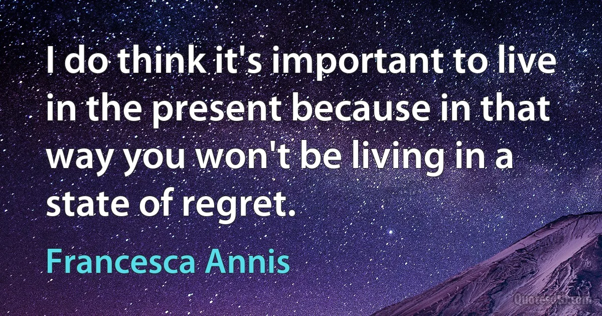 I do think it's important to live in the present because in that way you won't be living in a state of regret. (Francesca Annis)