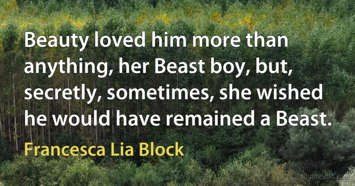 Beauty loved him more than anything, her Beast boy, but, secretly, sometimes, she wished he would have remained a Beast. (Francesca Lia Block)