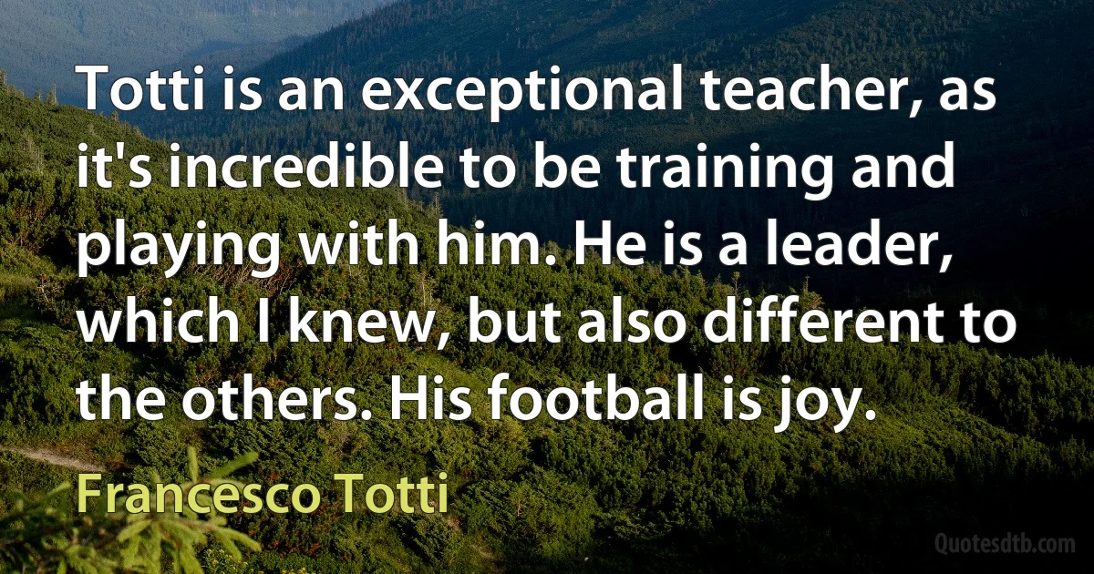 Totti is an exceptional teacher, as it's incredible to be training and playing with him. He is a leader, which I knew, but also different to the others. His football is joy. (Francesco Totti)