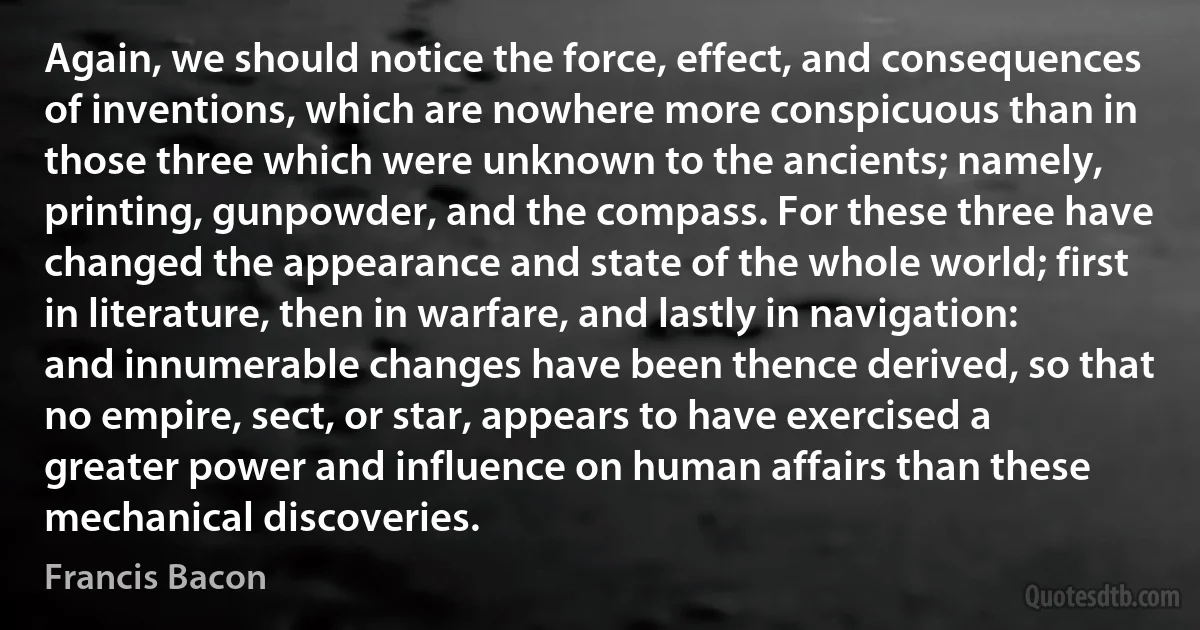 Again, we should notice the force, effect, and consequences of inventions, which are nowhere more conspicuous than in those three which were unknown to the ancients; namely, printing, gunpowder, and the compass. For these three have changed the appearance and state of the whole world; first in literature, then in warfare, and lastly in navigation: and innumerable changes have been thence derived, so that no empire, sect, or star, appears to have exercised a greater power and influence on human affairs than these mechanical discoveries. (Francis Bacon)