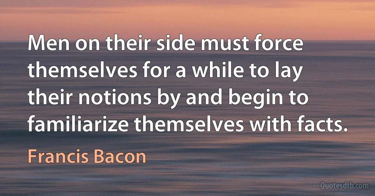 Men on their side must force themselves for a while to lay their notions by and begin to familiarize themselves with facts. (Francis Bacon)