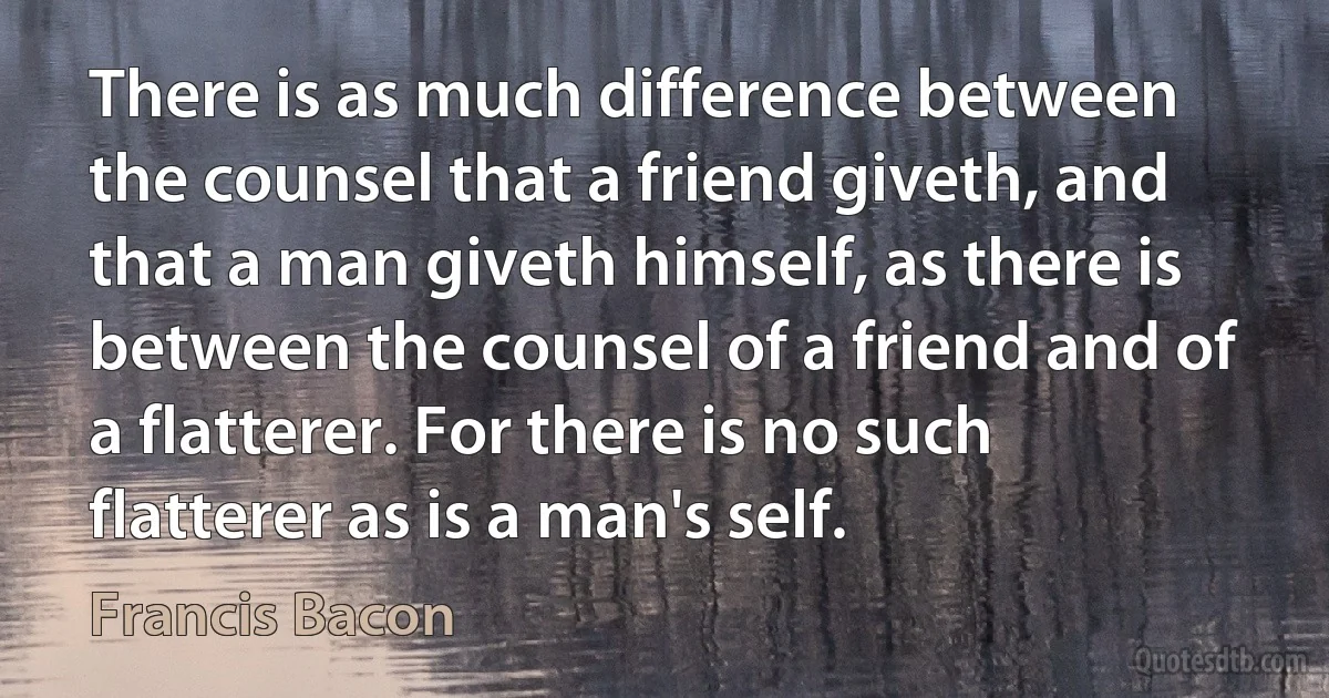 There is as much difference between the counsel that a friend giveth, and that a man giveth himself, as there is between the counsel of a friend and of a flatterer. For there is no such flatterer as is a man's self. (Francis Bacon)