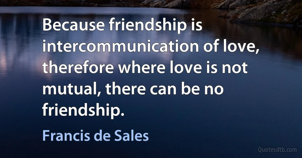 Because friendship is intercommunication of love, therefore where love is not mutual, there can be no friendship. (Francis de Sales)