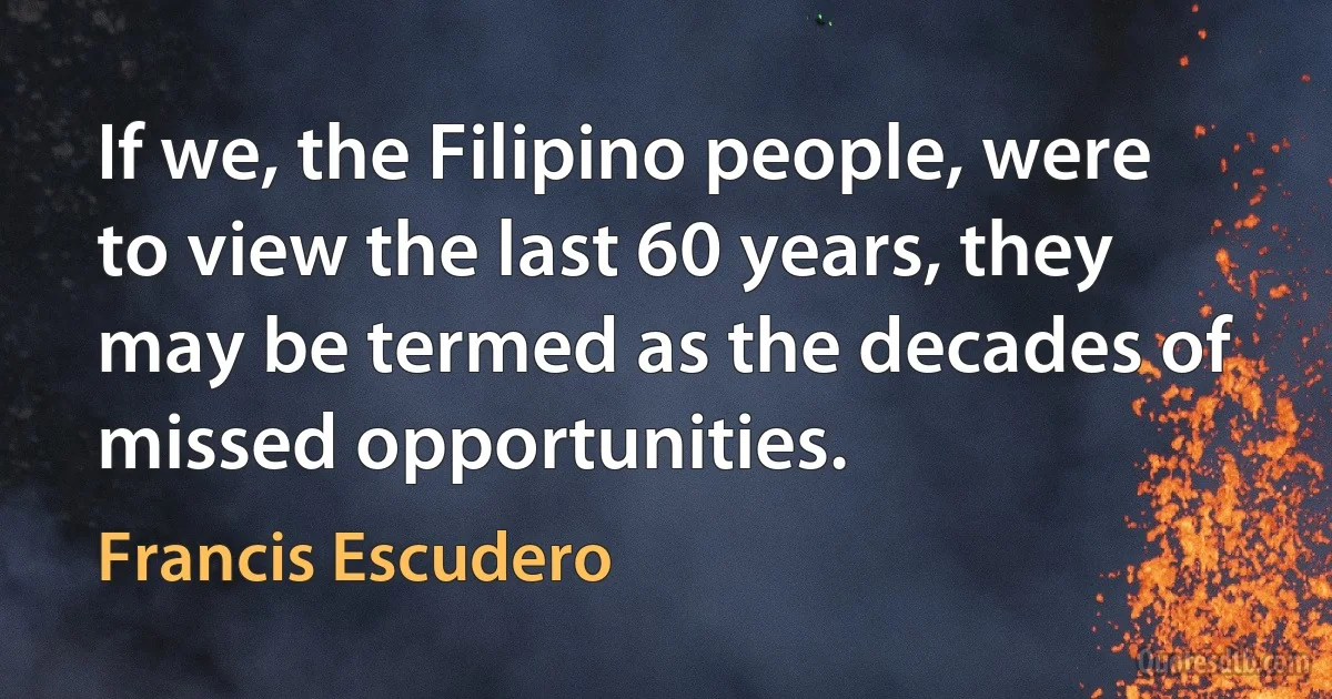 If we, the Filipino people, were to view the last 60 years, they may be termed as the decades of missed opportunities. (Francis Escudero)