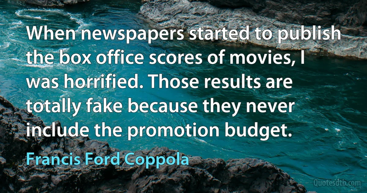 When newspapers started to publish the box office scores of movies, I was horrified. Those results are totally fake because they never include the promotion budget. (Francis Ford Coppola)