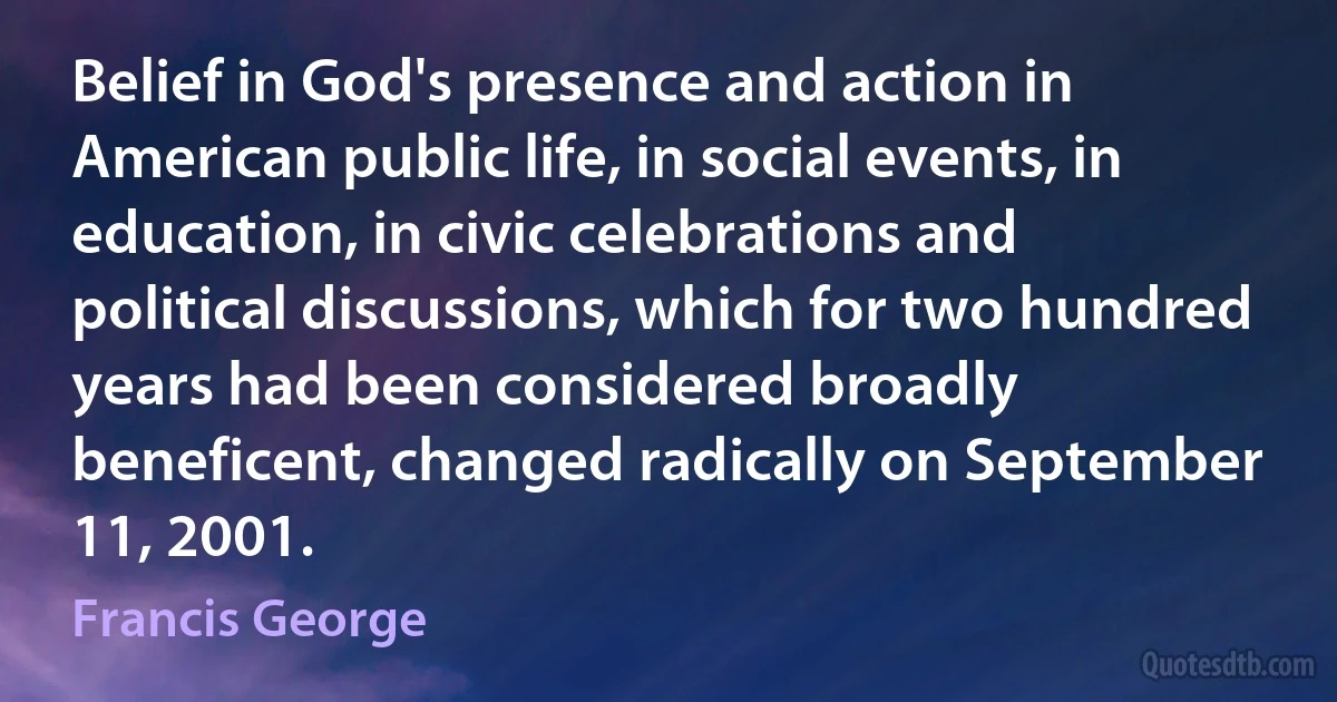 Belief in God's presence and action in American public life, in social events, in education, in civic celebrations and political discussions, which for two hundred years had been considered broadly beneficent, changed radically on September 11, 2001. (Francis George)