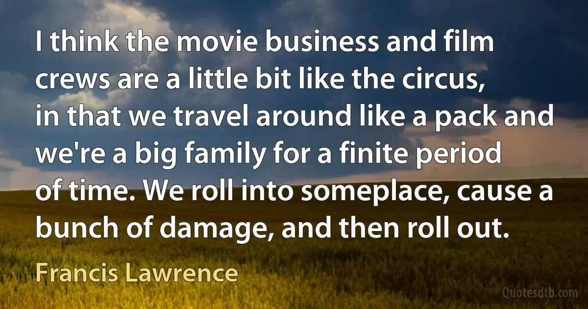 I think the movie business and film crews are a little bit like the circus, in that we travel around like a pack and we're a big family for a finite period of time. We roll into someplace, cause a bunch of damage, and then roll out. (Francis Lawrence)