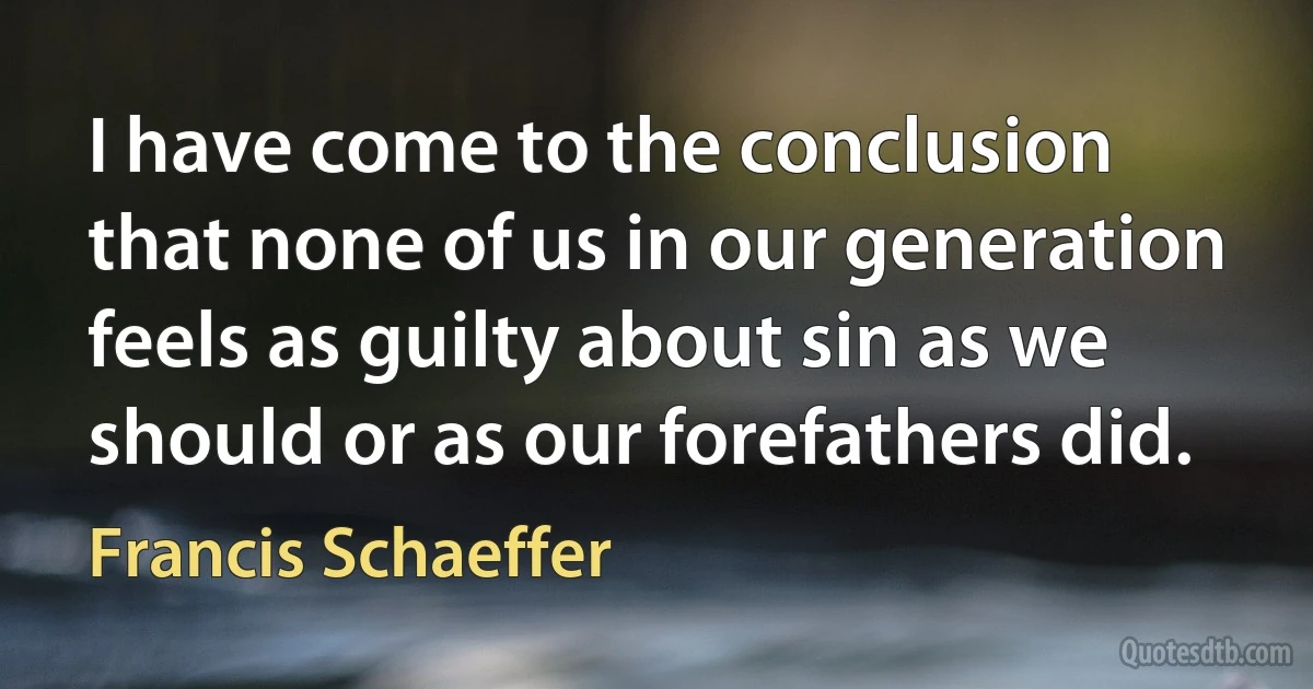 I have come to the conclusion that none of us in our generation feels as guilty about sin as we should or as our forefathers did. (Francis Schaeffer)