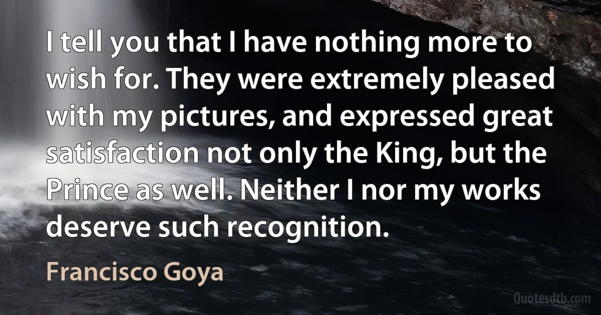 I tell you that I have nothing more to wish for. They were extremely pleased with my pictures, and expressed great satisfaction not only the King, but the Prince as well. Neither I nor my works deserve such recognition. (Francisco Goya)