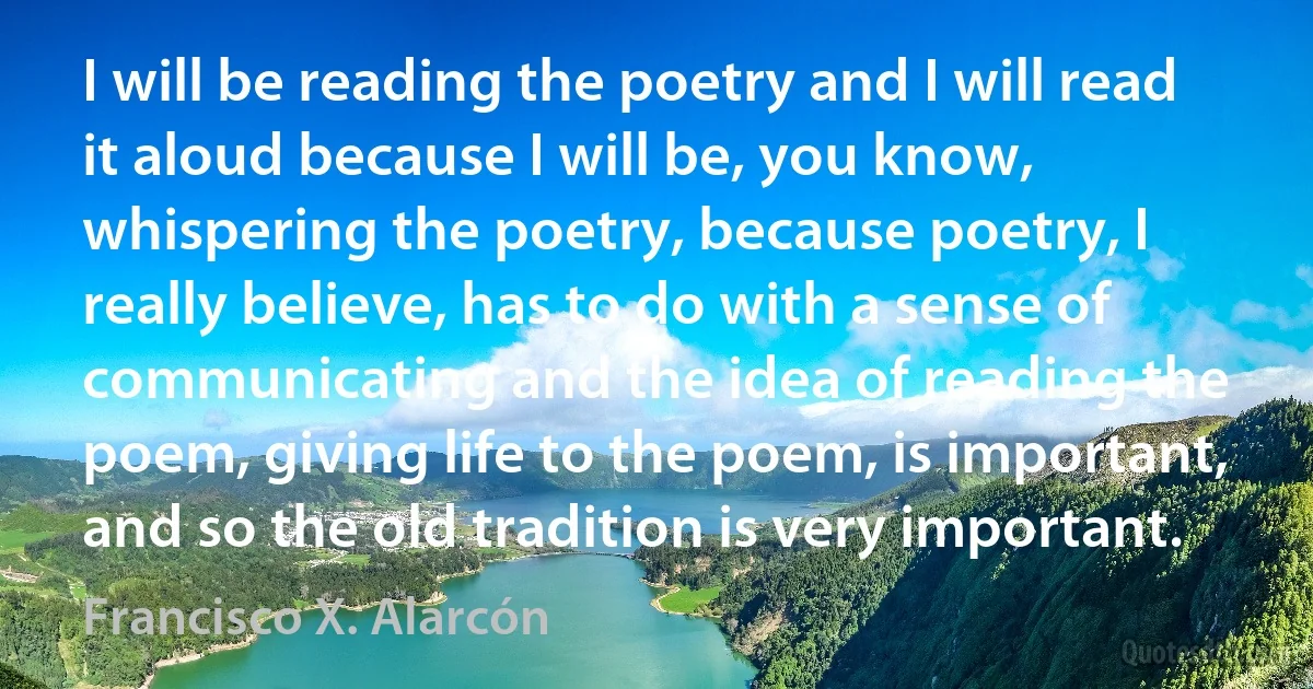 I will be reading the poetry and I will read it aloud because I will be, you know, whispering the poetry, because poetry, I really believe, has to do with a sense of communicating and the idea of reading the poem, giving life to the poem, is important, and so the old tradition is very important. (Francisco X. Alarcón)