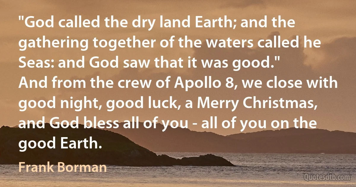 "God called the dry land Earth; and the gathering together of the waters called he Seas: and God saw that it was good."
And from the crew of Apollo 8, we close with good night, good luck, a Merry Christmas, and God bless all of you - all of you on the good Earth. (Frank Borman)