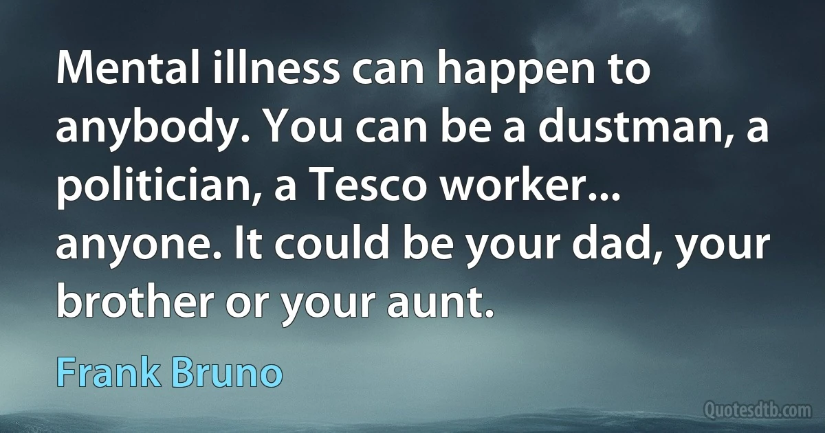 Mental illness can happen to anybody. You can be a dustman, a politician, a Tesco worker... anyone. It could be your dad, your brother or your aunt. (Frank Bruno)