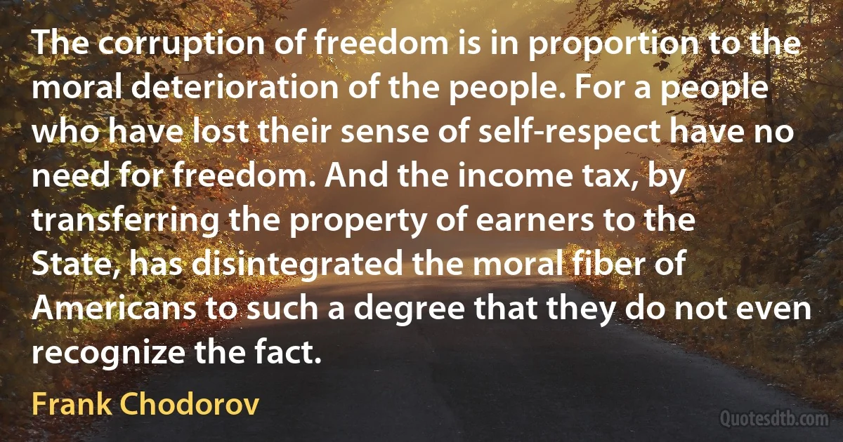 The corruption of freedom is in proportion to the moral deterioration of the people. For a people who have lost their sense of self-respect have no need for freedom. And the income tax, by transferring the property of earners to the State, has disintegrated the moral fiber of Americans to such a degree that they do not even recognize the fact. (Frank Chodorov)