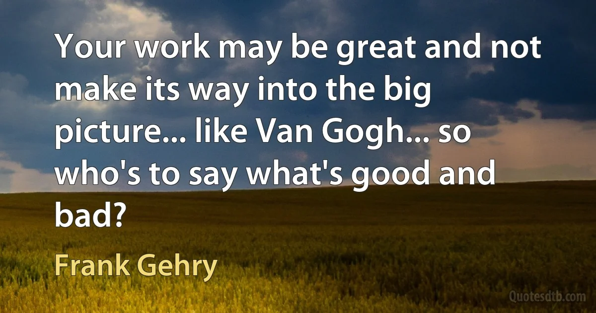 Your work may be great and not make its way into the big picture... like Van Gogh... so who's to say what's good and bad? (Frank Gehry)