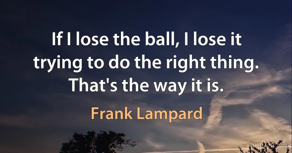 If I lose the ball, I lose it trying to do the right thing. That's the way it is. (Frank Lampard)