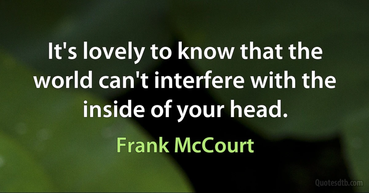 It's lovely to know that the world can't interfere with the inside of your head. (Frank McCourt)