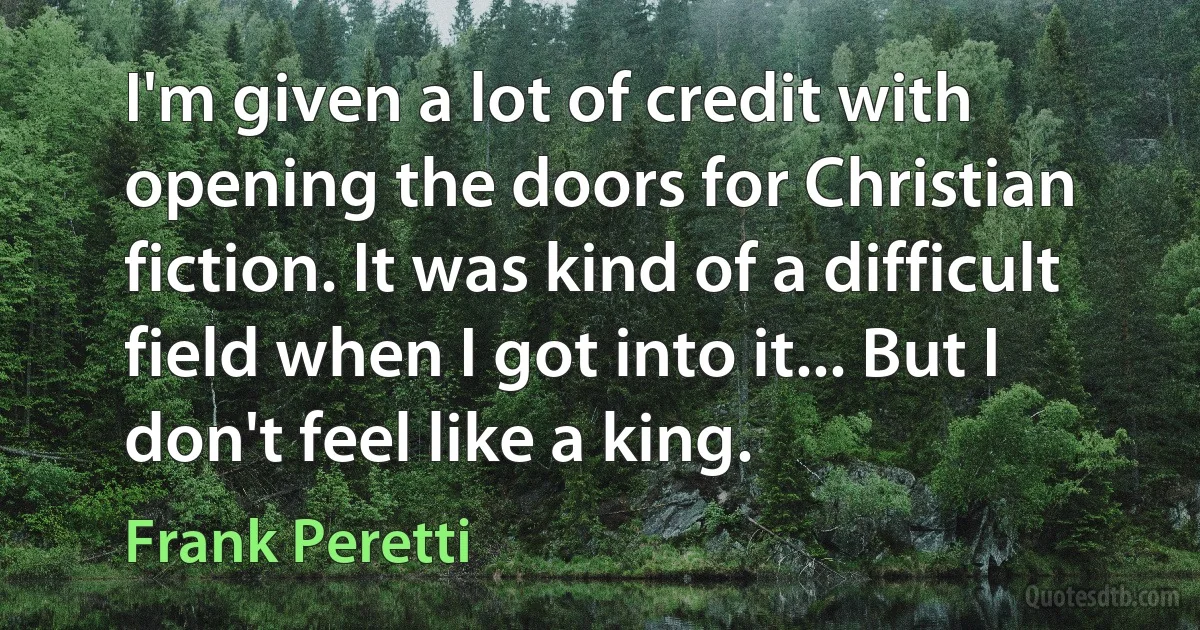 I'm given a lot of credit with opening the doors for Christian fiction. It was kind of a difficult field when I got into it... But I don't feel like a king. (Frank Peretti)