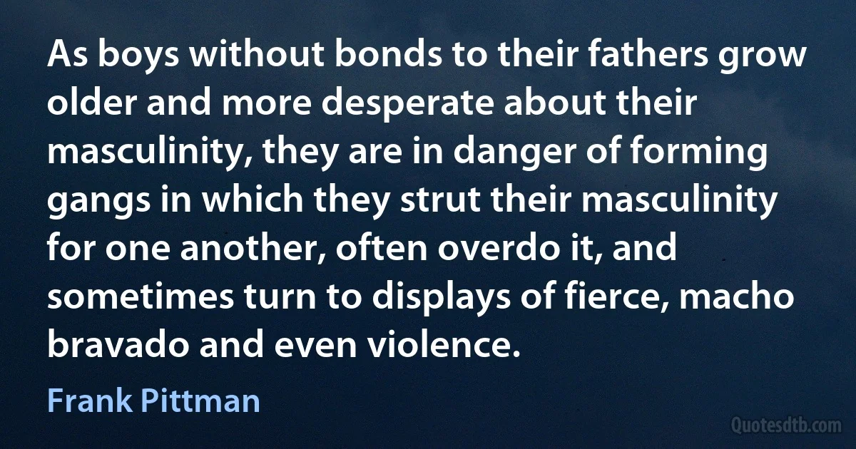 As boys without bonds to their fathers grow older and more desperate about their masculinity, they are in danger of forming gangs in which they strut their masculinity for one another, often overdo it, and sometimes turn to displays of fierce, macho bravado and even violence. (Frank Pittman)