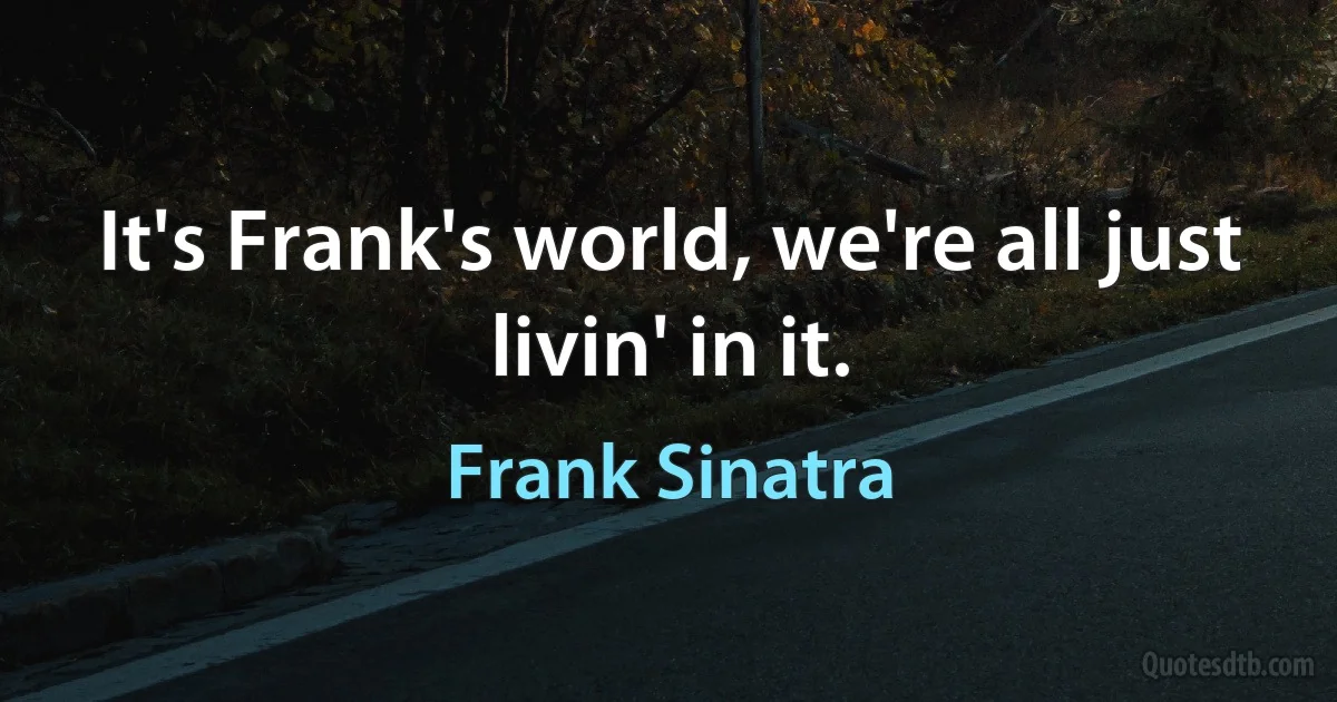 It's Frank's world, we're all just livin' in it. (Frank Sinatra)