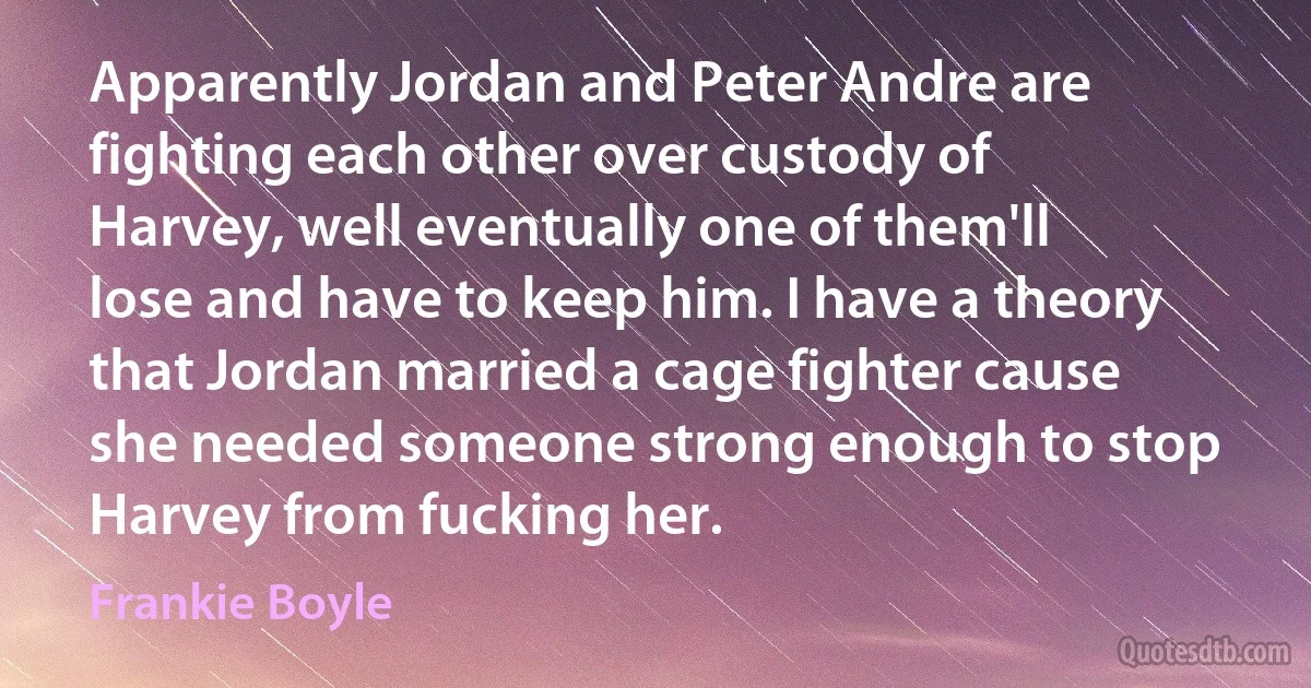 Apparently Jordan and Peter Andre are fighting each other over custody of Harvey, well eventually one of them'll lose and have to keep him. I have a theory that Jordan married a cage fighter cause she needed someone strong enough to stop Harvey from fucking her. (Frankie Boyle)