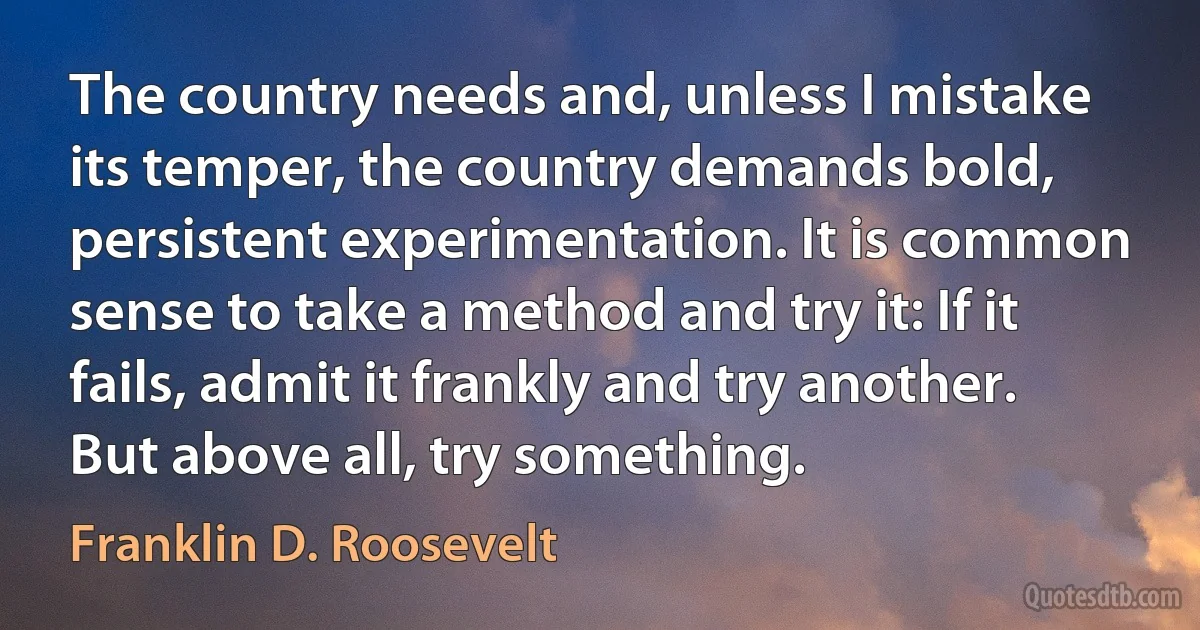 The country needs and, unless I mistake its temper, the country demands bold, persistent experimentation. It is common sense to take a method and try it: If it fails, admit it frankly and try another. But above all, try something. (Franklin D. Roosevelt)